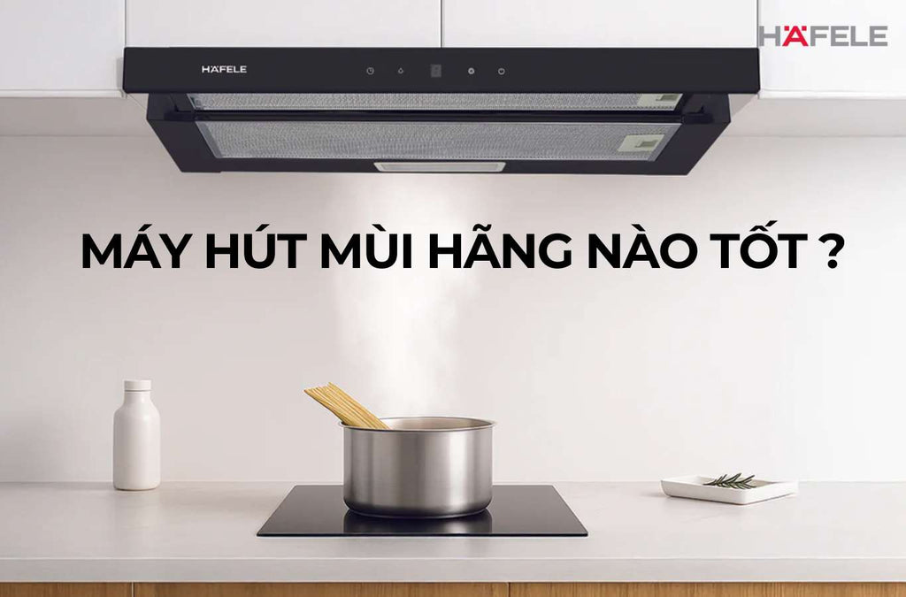 Máy hút mùi của hãng nào tốt nhất? So sánh 5 thương hiệu hàng đầu Việt Nam